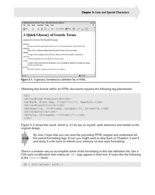 Chapter 5: Lists and Special Characters   83




Figure 5-1: A glossary, formatted as a definition list, in HTML.


Obtaining this format within an HTML document requires the following tag placements:

  <dl>

  <dt><b>Blood Pressure</b></dt>

  <dd>Balm, Black Haw, <i>Garlic</i>, Hawthorn.</dd>

  <dt><b>Bronchitis</b></dt>

  <dd>Angelica, <i>Aniseed, Caraway</i>, Grindelia.</dd>

  <dt><b>Burns</b></dt>

  <dd>Aloe, Chickweed, <i>Elder</i>.</dd>

  </dt>


Figure 5-2 shows the result, which is, if I do say so myself, quite attractive and similar to the
original design.

            By now, I hope that you can read the preceding HTML snippet and understand all
 x-ref      the paired formatting tags. If not, you might want to skip back to Chapters 3 and 4
            and study it a bit more to refresh your memory on text-style formatting.


There’s a smarter way to accomplish some of the formatting in this last definition list: Use a
CSS style modification that makes all <dt> tags appear in bold text. It looks like the following
in the <style> block:

  dd { font-weight: bold; }
 