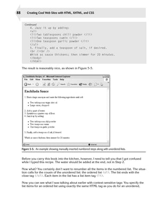 88       Creating Cool Web Sites with HTML, XHTML, and CSS


       Continued
            4. Jazz it up by adding:
            <ul>

            <li>Two tablespoons chili powder </li>

            <li>Two teaspoons cumin </li>

            <li>One teaspoon garlic powder </li>

            </ul>

            5. Finally, add a teaspoon of salt, if desired.
            <br /><br />

            Whisk as sauce thickens; then simmer for 20 minutes.

            </body>

            </html>


     The result is reasonably nice, as shown in Figure 5-5.




     Figure 5-5: An example showing manually inserted numbered steps along with unordered lists.


     Before you carry this book into the kitchen, however, I need to tell you that I got confused
     while I typed this recipe. The water should be added at the end, not in Step 2.

     Now what? You certainly don’t want to renumber all the items in the numbered list. The situa­
     tion calls for the cousin of the unordered list: the ordered list <ol>. The list ends with the
     close tag </ol>. Each item in the list has a list item tag <li>.

     Now you can see what I was talking about earlier with context-sensitive tags: You specify the
     list items for an ordered list using exactly the same HTML tag as you do for an unordered,
 