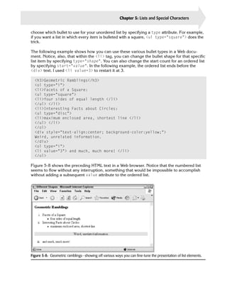 Chapter 5: Lists and Special Characters           93

choose which bullet to use for your unordered list by specifying a type attribute. For example,
if you want a list in which every item is bulleted with a square, <ul type=”square”> does the
trick.

The following example shows how you can use these various bullet types in a Web docu­
ment. Notice, also, that within the <li> tag, you can change the bullet shape for that specific
list item by specifying type=”shape”. You can also change the start count for an ordered list
by specifying start=”value”. In the following example, the ordered list ends before the
<div> text. I used <li value=3> to restart it at 3.

  <h3>Geometric Ramblings</h3>

  <ol type=”i”>

  <li>Facets of a Square:

  <ul type=”square”>

  <li>four sides of equal length </li>

  </ul> </li>

  <li>Interesting Facts about Circles:

  <ul type=”disc”>

  <li>maximum enclosed area, shortest line </li>

  </ul> </li>

  </ol>

  <div style=”text-align:center; background-color:yellow;”>

  Weird, unrelated information.

  </div>

  <ol type=”i”>

  <li value=”3”> and much, much more! </li>

  </ol>


Figure 5-8 shows the preceding HTML text in a Web browser. Notice that the numbered list
seems to flow without any interruption, something that would be impossible to accomplish
without adding a subsequent value attribute to the ordered list.




Figure 5-8: Geometric ramblings—showing off various ways you can fine-tune the presentation of list elements.
 