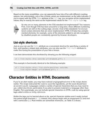 96       Creating Cool Web Sites with HTML, XHTML, and CSS


     Based on the many possibilities, you can apparently have lots of fun with different counting
     options, but unfortunately, only a few of these values are implemented, as the table indicates. If
     you’re expert with the HTML type attribute of the <ol> tag, you recognize all the implemented
     values; they’re exactly the same as the implemented values for the list-style-type tag.

               So why are so many elements in the CSS standard not implemented? Two reasons:
               First, even though CSS has been around for a long time, these different numbering
       note    systems are still on the cutting edge; second, most of the standards I’ve encoun­
               tered contain elements that are never implemented. HTML 4.01also has unimple­
               mented elements; for example, some of the elements added to aid site navigation
               by disabled people are consistently ignored by browser developers.



     List-style shortcuts
     Just as you can use the font: attribute as a convenient shortcut for specifying a variety of
     font- and typeface-related style attributes, you can also use the list-style attribute to
     make fine-tuning the presentation of your lists a breeze.

     I can best demonstrate this shorthand by showing you the following snippet:

       ul { list-style: disc outside url(diamond.gif); }

     This example is functionally identical to the following example:

       ul { list-style: disc; list-style-position: outside;

            list-style-image: url(diamond.gif); }





Character Entities in HTML Documents
     If you’re an alert reader, you may have noticed a typographical error in the recipe shown
     earlier. The recipe instructed the cook to saute the ingredients, yet the word should have
     an accent (sauté). Languages contain a variety of special characters that you may need to
     use, called diacriticals, particularly if you plan to present material in a language other than
     English. Not surprisingly, you can include special characters in HTML code by using special
     tags called entities or entity references.

     Unlike the tags you’ve learned about so far, special character entities aren’t neatly tucked
     into paired angle brackets (< >); instead, they always begin with an ampersand (&) and end
     with a semicolon (;). Most entities are somewhat mnemonic, as Table 5-2 shows.
 