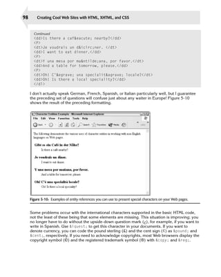98       Creating Cool Web Sites with HTML, XHTML, and CSS


       Continued
       <dd>Is there a caf&eacute; nearby?</dd>
       <P>

       <dt>Je voudrais un d&icirc;ner. </dt>

       <dd>I want to eat dinner.</dd>

       <P>

       <dt>Y una mesa por ma&ntilde;ana, por favor.</dt>

       <dd>And a table for tomorrow, please.</dd>

       <P>

       <dt>Oh! C’&egrave; una specialit&agrave; locale?</dt>

       <dd>Oh! Is there a local speciality?</dd>

       </dl>


     I don’t actually speak German, French, Spanish, or Italian particularly well, but I guarantee
     the preceding set of questions will confuse just about any waiter in Europe! Figure 5-10
     shows the result of the preceding formatting.




     Figure 5-10: Examples of entity references you can use to present special characters on your Web pages.


     Some problems occur with the international characters supported in the basic HTML code,
     not the least of these being that some elements are missing. This situation is improving; you
     no longer have to do without the upside-down question mark (¿), for example, if you want to
     write in Spanish. Use &iquest; to get this character in your documents. If you want to
     denote currency, you can code the pound sterling (£) and the cent sign (¢) as &pound; and
     &cent;, respectively. If you need to acknowledge copyrights, most Web browsers display the
     copyright symbol (©) and the registered trademark symbol (®) with &copy; and &reg;.
 