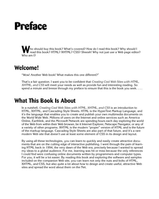 Preface


  W    ho should buy this book? What’s covered? How do I read this book? Why should I
       read this book? HTML? XHTML? CSS? Sheesh! Why not just use a Web page editor?
  Who am I?



Welcome!
  “Wow! Another Web book! What makes this one different?”

  That’s a fair question. I want you to be confident that Creating Cool Web Sites with HTML,
  XHTML, and CSS will meet your needs as well as provide fun and interesting reading. So
  spend a minute and breeze through my preface to ensure that this is the book you seek. . . .



What This Book Is About
  In a nutshell, Creating Cool Web Sites with HTML, XHTML, and CSS is an introduction to
  HTML, XHTML, and Cascading Style Sheets. HTML is the HyperText Markup Language, and
  it’s the language that enables you to create and publish your own multimedia documents on
  the World Wide Web. Millions of users on the Internet and online services such as America
  Online, Earthlink, and the Microsoft Network are spending hours each day exploring the world
  of the Web from within their Web browser, be it Internet Explorer, Netscape Navigator, or any of
  a variety of other programs. XHTML is the modern “proper” version of HTML and is the future
  of the markup language. Cascading Style Sheets are also part of that future, and it’s a rare
  modern Web site that doesn’t use at least some element of CSS in its design and layout.

  By using all these technologies, you can learn to quickly and easily create attractive docu­
  ments that are on the cutting edge of interactive publishing. I went through the pain of learn­
  ing HTML back in 1994, the very dawn of the Web era, precisely because I wanted to spread
  my ideas to a global audience. For me, learning was hit or miss because the only references
  I could find were confusing online documents written by programmers and computer types.
  For you, it will be a lot easier. By reading this book and exploring the software and samples
  included on the companion Web site, you can learn not only the nuts and bolts of HTML,
  XHTML, and CSS, but also quite a lot about how to design and create useful, attractive Web
  sites and spread the word about them on the Net.
 