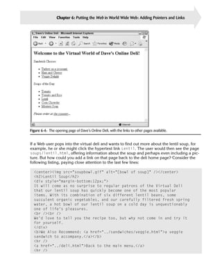 Chapter 6: Putting the Web in World Wide Web: Adding Pointers and Links       111




Figure 6-4: The opening page of Dave’s Online Deli, with the links to other pages available.


If a Web user pops into the virtual deli and wants to find out more about the lentil soup, for
example, he or she might click the hypertext link Lentil. The user would then see the page
soups/lentil.html, offering information about the soup and perhaps even including a pic­
ture. But how could you add a link on that page back to the deli home page? Consider the
following listing, paying close attention to the last few lines:

  <center><img src=”soupbowl.gif” alt=”[bowl of soup]” /></center>

  <h2>Lentil Soup</h2>

  <div style=”margin-bottom:12px;”>

  It will come as no surprise to regular patrons of the Virtual Deli

  that our lentil soup has quickly become one of the most popular

  items. With its combination of six different lentil beans, some

  succulent organic vegetables, and our carefully filtered fresh spring

  water, a hot bowl of our lentil soup on a cold day is unquestionably

  one of life’s pleasures.

  <br /><br />

  We’d love to tell you the recipe too, but why not come in and try it 

  for yourself.

  </div>

  <b>We Also Recommend: <a href=”../sandwiches/veggie.html”>a veggie 

  sandwich to accompany.</a></b>

  <hr />

  <a href=”../deli.html”>Back to the main menu.</a>

  <hr />

 