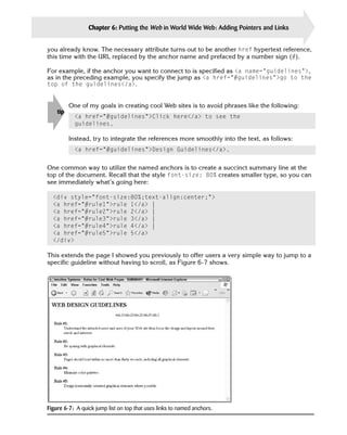 Chapter 6: Putting the Web in World Wide Web: Adding Pointers and Links       115

you already know. The necessary attribute turns out to be another href hypertext reference,
this time with the URL replaced by the anchor name and prefaced by a number sign (#).

For example, if the anchor you want to connect to is specified as <a name=”guidelines”>,
as in the preceding example, you specify the jump as <a href=”#guidelines”>go to the
top of the guidelines</a>.


          One of my goals in creating cool Web sites is to avoid phrases like the following:
    tip
            <a href=”#guidelines”>Click here</a> to see the
            guidelines.

          Instead, try to integrate the references more smoothly into the text, as follows:
            <a href=”#guidelines”>Design Guidelines</a>.


One common way to utilize the named anchors is to create a succinct summary line at the
top of the document. Recall that the style font-size: 80% creates smaller type, so you can
see immediately what’s going here:

  <div style=”font-size:80%;text-align:center;”>

  <a href=”#rule1”>rule 1</a> |

  <a href=”#rule2”>rule 2</a> |

  <a href=”#rule3”>rule 3</a> |

  <a href=”#rule4”>rule 4</a> |

  <a href=”#rule5”>rule 5</a>

  </div>


This extends the page I showed you previously to offer users a very simple way to jump to a
specific guideline without having to scroll, as Figure 6-7 shows.




Figure 6-7: A quick jump list on top that uses links to named anchors.
 