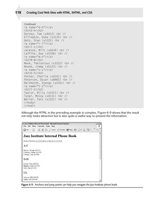 118       Creating Cool Web Sites with HTML, XHTML, and CSS


        Continued
        <a name=”d-h”></a>

        <h2>D-H</h2>

        Dorsey, Tom (x9412) <br />

        Ellington, Duke (x3133) <br />

        Getz, Stan (x1222) <br />

        <a name=”i-l”></a>

        <h2>I-L</h2>

        Jackson, Milt (x0434) <br />

        Laffite, Guy (x5358) <br />

        <a name=”m-n”></a>

        <h2>M-N</h2>

        Monk, Thelonious (x3333) <br />

        Noone, Jimmy (x5123) <br />

        <a name=”o-s”></a>

        <h2>O-S</h2>

        Parker, Charlie (x4141) <br />

        Peterson, Oscar (x8983) <br />

        Reinhardt, Django (x5351) <br />

        <a name=”t-z”></a>

        <h2>T-Z</h2>

        Taylor, Billy (x3311) <br />

        Tyner, McCoy (x4131) <br />

        Waller, Fats (x1321) <br />

        </body>

        </html>


      Although the HTML in the preceding example is complex, Figure 6-9 shows that the result
      not only looks attractive but is also quite a useful way to present the information.




      Figure 6-9: Anchors and jump points can help you navigate the Jazz Institute phone book.
 