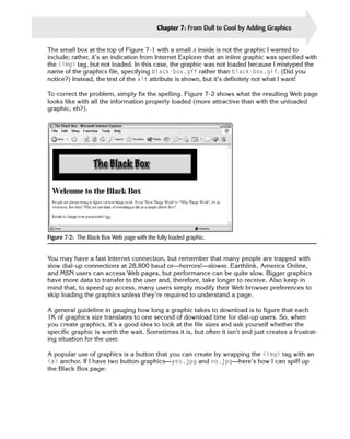 Chapter 7: From Dull to Cool by Adding Graphics   125

The small box at the top of Figure 7-1 with a small x inside is not the graphic I wanted to
include; rather, it’s an indication from Internet Explorer that an inline graphic was specified with
the <img> tag, but not loaded. In this case, the graphic was not loaded because I mistyped the
name of the graphics file, specifying black-box.gff rather than black-box.gif. (Did you
notice?) Instead, the text of the alt attribute is shown, but it’s definitely not what I want!

To correct the problem, simply fix the spelling. Figure 7-2 shows what the resulting Web page
looks like with all the information properly loaded (more attractive than with the unloaded
graphic, eh?).




Figure 7-2: The Black Box Web page with the fully loaded graphic.


You may have a fast Internet connection, but remember that many people are trapped with
slow dial-up connections at 28,800 baud or—horrors!—slower. Earthlink, America Online,
and MSN users can access Web pages, but performance can be quite slow. Bigger graphics
have more data to transfer to the user and, therefore, take longer to receive. Also keep in
mind that, to speed up access, many users simply modify their Web browser preferences to
skip loading the graphics unless they’re required to understand a page.

A general guideline in gauging how long a graphic takes to download is to figure that each
1K of graphics size translates to one second of download time for dial-up users. So, when
you create graphics, it’s a good idea to look at the file sizes and ask yourself whether the
specific graphic is worth the wait. Sometimes it is, but often it isn’t and just creates a frustrat­
ing situation for the user.

A popular use of graphics is a button that you can create by wrapping the <img> tag with an
<a> anchor. If I have two button graphics—yes.jpg and no.jpg—here’s how I can spiff up
the Black Box page:
 