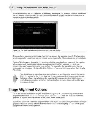 128       Creating Cool Web Sites with HTML, XHTML, and CSS


      To understand why the alt= element is necessary, see Figure 7-4. For this example, I removed
      the alt tag included in the HTML and renamed the button graphics to be more like what is
      used in a typical Web site design.




      Figure 7-4: The Black Box looks much different in Lynx’s text-only display.


      The user faces a problem, obviously: How do you answer the question posed? That’s another
      great reason why you should always include some meaningful information in the alt attribute.

      Modern Web browsers show this alt text immediately upon loading a page and then gradu­
      ally replace each placeholder with the actual graphic. Carefully planned alt text can
      enhance the user’s experience and even be fun. For example, the text alternative for my
      photograph on one page I designed is Weird picture of some random guy rather than simply
      My photo.

                 You don’t have to place brackets, parentheses, or anything else around the text in
                 the alt= section of the <img> tag; but in my experience, brackets or parentheses
          tip    help users figure out what’s on the page (and they make the text look better as
                 well). Experimentation is the key for learning how to make this work best for your
                 own page design.



Image Alignment Options
      Go to the first section of this chapter and refer to Figure 7-3. Look carefully at the relative
      alignment of the text Ready to change your perspective? with the YES and NO icons.
      The text is aligned with the bottom of the icons, which looks good.

      But what if you want a different alignment? Or what if you use various alignments for multiple
      graphics? You can specify a third attribute in the <img> formatting tag, align, which gives
      you precise control over alignment.
 