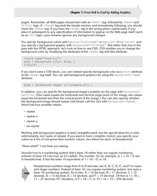 Chapter 7: From Dull to Cool by Adding Graphics     137

pages. Remember, all Web pages should start with an <html> tag, followed by <head> and
<title> tags. A </head> tag ends the header section, and immediately following, you should
insert the <body> tag. If you have the <body> tag in the wrong place—particularly if you
place it subsequent to any specification of information to appear on the Web page itself (such
as an <h1> tag)—your browser ignores any background changes.

You specify background colors with bgcolor=”colorname” or bgcolor=”#rgb-value”, and
you specify a background graphic with background=”filename”. But rather than live in the
past with the HTML approach, let’s look at how to use CSS. CSS enables you to change the
background color by modifying the attributes of the <body> tag with this attribute:

  <style type=”text/css”>
  body { background-color: blue; }
  </style>

If you don’t want a CSS block, you can instead specify background color as a style attribute
to the <body> tag itself. You can add background graphics by using the background-image
attribute:

  body { background-image: url(diamond.gif) }

In addition, you can specify the background image’s position on the page with background-
position. (One value equals the horizontal and vertical origin point of the image; two values
equal the horizontal and then the vertical point of the image.) You can also specify whether
the background image should repeat (old-timers call this tile) with background-repeat,
which has four possible values:

 • repeat
 • repeat-x
 • repeat-y
 • no-repeat

Working with background graphics is fairly straightforward, but the specification for a color,
unfortunately, isn’t quite so simple. If you want to have complete control, you specify your
colors as a trio of red-green-blue numeric values, two letters for each, in hexadecimal.

“Hexa-what?” I can hear you asking.

Hexadecimal is a numbering system that’s base-16 rather than our regular numbering
scheme of base-10 (decimal, as it’s called). The number 10, for example, is 1 × 10 + 0, but
in hexadecimal, it has the base-10 equivalent of 1 × 16 + 0, or 16.

         Hexadecimal numbers range from 0 to 9 and also use A, B, C, D, E, and F to repre-
         sent larger numbers. Instead of base 10, our regular numbering system, hex uses a
  note   base-16 numbering system. So in hex, A = 10 decimal, B = 11 decimal, C = 12
         decimal, D = 13 decimal, E = 14 decimal, and F = 15 decimal. 1B hex is 1 × 16 +
         11 = 27 decimal. FF, therefore, is F × 16 + F, or 15 × 16 + 15 = 255 decimal.
 