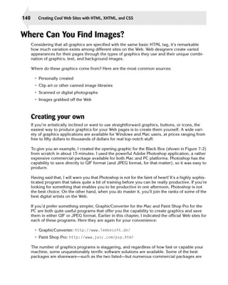 140       Creating Cool Web Sites with HTML, XHTML, and CSS



Where Can You Find Images?

      Considering that all graphics are specified with the same basic HTML tag, it’s remarkable
      how much variation exists among different sites on the Web. Web designers create varied
      appearances for their pages through the types of graphics they use and their unique combi­
      nation of graphics, text, and background images.

      Where do these graphics come from? Here are the most common sources:

       • Personally created
       • Clip art or other canned image libraries
       • Scanned or digital photographs
       • Images grabbed off the Web



      Creating your own
      If you’re artistically inclined or want to use straightforward graphics, buttons, or icons, the
      easiest way to produce graphics for your Web pages is to create them yourself. A wide vari­
      ety of graphics applications are available for Windows and Mac users, at prices ranging from
      free to fifty dollars to thousands of dollars for real top-notch stuff.

      To give you an example, I created the opening graphic for the Black Box (shown in Figure 7-2)
      from scratch in about 15 minutes. I used the powerful Adobe Photoshop application, a rather
      expensive commercial package available for both Mac and PC platforms. Photoshop has the
      capability to save directly to GIF format (and JPEG format, for that matter), so it was easy to
      produce.

      Having said that, I will warn you that Photoshop is not for the faint of heart! It’s a highly sophis­
      ticated program that takes quite a bit of training before you can be really productive. If you’re
      looking for something that enables you to be productive in one afternoon, Photoshop is not
      the best choice. On the other hand, when you do master it, you’ll join the ranks of some of the
      best digital artists on the Web.

      If you’d prefer something simpler, GraphicConverter for the Mac and Paint Shop Pro for the
      PC are both quite useful programs that offer you the capability to create graphics and save
      them in either GIF or JPEG format. Earlier in this chapter, I indicated the official Web sites for
      each of these programs. Here they are again for your convenience:

       • GraphicConverter: http://www.lemkesoft.de/
       • Paint Shop Pro: http://www.jasc.com/psp.html

      The number of graphics programs is staggering, and regardless of how fast or capable your
      machine, some unquestionably terrific software solutions are available. Some of the best
      packages are shareware—such as the two listed—but numerous commercial packages are
 
