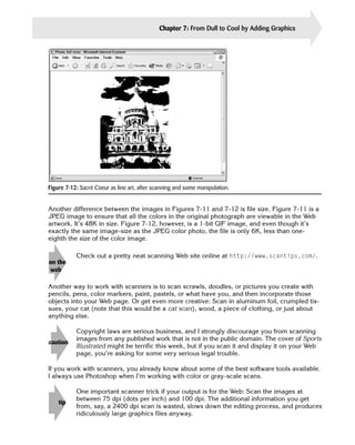 Chapter 7: From Dull to Cool by Adding Graphics   143




Figure 7-12: Sacré Coeur as line art, after scanning and some manipulation.


Another difference between the images in Figures 7-11 and 7-12 is file size. Figure 7-11 is a

JPEG image to ensure that all the colors in the original photograph are viewable in the Web

artwork. It’s 48K in size. Figure 7-12, however, is a 1-bit GIF image, and even though it’s

exactly the same image-size as the JPEG color photo, the file is only 6K, less than one-

eighth the size of the color image.



on the 

 web       

           Check out a pretty neat scanning Web site online at http://www.scantips.com/.




Another way to work with scanners is to scan scrawls, doodles, or pictures you create with
pencils, pens, color markers, paint, pastels, or what have you, and then incorporate those
objects into your Web page. Or get even more creative: Scan in aluminum foil, crumpled tis­
sues, your cat (note that this would be a cat scan), wood, a piece of clothing, or just about
anything else.

           Copyright laws are serious business, and I strongly discourage you from scanning
           images from any published work that is not in the public domain. The cover of Sports
caution
           Illustrated might be terrific this week, but if you scan it and display it on your Web
           page, you’re asking for some very serious legal trouble.

If you work with scanners, you already know about some of the best software tools available.
I always use Photoshop when I’m working with color or gray-scale scans.

           One important scanner trick if your output is for the Web: Scan the images at
           between 75 dpi (dots per inch) and 100 dpi. The additional information you get
    tip	
           from, say, a 2400 dpi scan is wasted, slows down the editing process, and produces
           ridiculously large graphics files anyway.
 