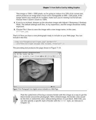 Chapter 7: From Dull to Cool by Adding Graphics   145

    This image is 1504 × 1000 pixels, so I’m going to reduce it to 33% of its current size,
    which produces an image that’s much more manageable at 496 × 330 pixels. If the
    image seems very small all of a sudden, make sure you’re viewing it at its full size.
    Choose View ➪ Zoom ➪ Zoom to 100%.
 4.	 If you’re so inclined, sharpen up the shrunken image with Adjust ➪ Sharpness ➪ Unsharp
     Mask. The default settings work fine, in my experience, and the image should be visibly
     improved.
 5.	 Choose File ➪ Save to save the image with a new image name, in this case,

     gilligan.jpg.


That’s it! Now you have a new photograph ready to include on your Web page. You can
include it like this:

  <img src=”Graphics/gilligan.jpg” border=”5” 

    alt=”Did Gilligan escape the island, finally?” />


The preceding text produces the page shown in Figure 7-14.




Figure 7-14: Photograph from digital camera included on a Web Page.


           Note the useful trick of forcing a nonzero border with this image as a way to get the
           black border around the photograph. With a linked image, the border color would
    tip    be the link or visited link color; without being linked, it’s just black. With CSS, you
           can also specify a specific style of border with the border style, as I discuss in
           Chapter 12.
 