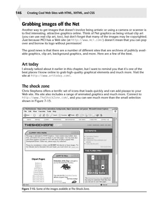 146       Creating Cool Web Sites with HTML, XHTML, and CSS


      Grabbing images off the Net
      Another way to get images that doesn’t involve being artistic or using a camera or scanner is
      to find interesting, attractive graphics online. Think of Net graphics as being virtual clip art
      (you can use real clip art, too), but don’t forget that many of the images may be copyrighted.
      Just because MCI has a Web site (at http://www.mci.com/) doesn’t mean that you can pop
      over and borrow its logo without permission!

      The good news is that there are a number of different sites that are archives of publicly avail­
      able graphics, clip art, background graphics, and more. Here are a few of the best.


      Art today
      I already talked about it earlier in this chapter, but I want to remind you that it’s one of the
      best places I know online to grab high-quality graphical elements and much more. Visit the
      site at http://www.arttoday.com/.


      The shock zone
      Chris Stephens offers a terrific set of icons that loads quickly and can add pizzazz to your
      Web site. His site also includes a range of animated graphics and much more. Connect to
      http://www.TheShockZone.com/, and you can see much more than the small selection
      shown in Figure 7-15.




      Figure 7-15: Some of the images available at The Shock Zone.
 