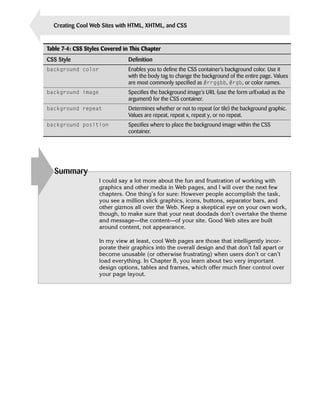 156     Creating Cool Web Sites with HTML, XHTML, and CSS


      Table 7-4: CSS Styles Covered in This Chapter
      CSS Style                       Definition
      background color                Enables you to define the CSS container’s background color. Use it
                                      with the body tag to change the background of the entire page. Values
                                      are most commonly specified as #rrggbb, #rgb, or color names.
      background image                Specifies the background image’s URL (use the form url(value) as the
                                      argument) for the CSS container.
      background repeat               Determines whether or not to repeat (or tile) the background graphic.
                                      Values are repeat, repeat x, repeat y, or no repeat.
      background position             Specifies where to place the background image within the CSS
                                      container.




        Summary
                          I could say a lot more about the fun and frustration of working with
                          graphics and other media in Web pages, and I will over the next few
                          chapters. One thing’s for sure: However people accomplish the task,
                          you see a million slick graphics, icons, buttons, separator bars, and
                          other gizmos all over the Web. Keep a skeptical eye on your own work,
                          though, to make sure that your neat doodads don’t overtake the theme
                          and message—the content—of your site. Good Web sites are built
                          around content, not appearance.

                          In my view at least, cool Web pages are those that intelligently incor­
                          porate their graphics into the overall design and that don’t fall apart or
                          become unusable (or otherwise frustrating) when users don’t or can’t
                          load everything. In Chapter 8, you learn about two very important
                          design options, tables and frames, which offer much finer control over
                          your page layout.
 