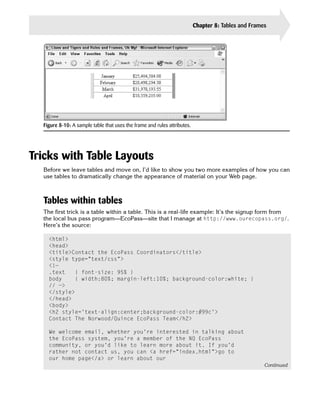 Chapter 8: Tables and Frames    171




  Figure 8-10: A sample table that uses the frame and rules attributes.




Tricks with Table Layouts
  Before we leave tables and move on, I’d like to show you two more examples of how you can
  use tables to dramatically change the appearance of material on your Web page.



  Tables within tables
  The first trick is a table within a table. This is a real-life example: It’s the signup form from
  the local bus pass program—EcoPass—site that I manage at http://www.ourecopass.org/.
  Here’s the source:

    <html>

    <head>

    <title>Contact the EcoPass Coordinators</title>

    <style type=”text/css”>

    <!—

    .text    { font-size: 95% }

    body     { width:80%; margin-left:10%; background-color:white; }

    // —>

    </style>

    </head>

    <body>

    <h2 style=’text-align:center;background-color:#99c’>

    Contact The Norwood/Quince EcoPass Team</h2>


    We welcome email, whether you’re interested in talking about

    the EcoPass system, you’re a member of the NQ EcoPass

    community, or you’d like to learn more about it. If you’d

    rather not contact us, you can <a href=”index.html”>go to

    our home page</a> or learn about our

                                                                                                     Continued
 