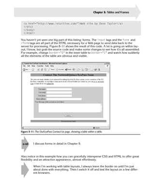 Chapter 8: Tables and Frames   173


  <a href=”http://www.intuitive.com/”>Web site by Dave Taylor</a>
  </div>
  </body>
  </html>

You haven’t yet seen one big part of this listing: forms. The input tags and the form and
/form tags are all part of the HTML necessary for a Web page to send data back to the
server for processing. Figure 8-11 shows the result of this code. A lot is going on within lay­
out, I know, but grab the source code and make some changes to see how it’s all assembled.
For example, change border=”0” in the inner table to border=”1” and watch how suddenly
all the elements of the table are obvious and visible.




Figure 8-11: The OurEcoPass Contact Us page, showing a table within a table.



 x-ref
          
I discuss forms in detail in Chapter 9.



Also notice in this example how you can gracefully intersperse CSS and HTML to offer great
flexibility and an attractive appearance, almost effortlessly.

           When I’m working with table layouts, I always leave the border on until I’m just
    tip    about done with everything. Then I switch it off and test the layout on a few differ-
           ent browsers.
 