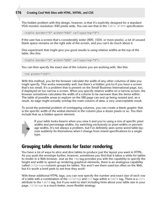 176       Creating Cool Web Sites with HTML, XHTML, and CSS


      The hidden problem with this design, however, is that it’s explicitly designed for a standard
      VGA monitor resolution: 640 pixels wide. You can see that in the table width specification:

        <table border=”0” width=”640” cellspacing=”9”>

      If the user has a screen that’s considerably wider (800, 1024, or more pixels), a lot of unused
      blank space remains on the right side of the screen, and you can’t do much about it.

      One experiment that might give you good results is using relative widths at the top of the
      table, like this:

        <table border=”0” width=”80%” cellspacing=”9”>

      You can then specify the exact size of the column you are working with, like this:

        <td width=”150”>

      With this method, you let the browser calculate the width of any other columns of data you
      might specify. This works reasonably well, but there’s a hidden gotcha if you have a screen
      that’s too small. It’s a problem that is present on the Small Business International page, too,
      if displayed on too narrow a screen. When you specify relative widths on a narrow screen, the
      browser sometimes calculates the width of a column to be narrower than the items within.
      The table of possible areas to explore on the SBI page can end up being resized and, as a
      result, its edge might actually overlap the main column of data, a very unacceptable result.

      To avoid the potential problem of overlapping columns, you can create a blank graphic that
      is the specific width of the widest element in the column plus a dozen pixels or so. You then
      include that as a hidden spacer element.

                If your table looks bizarre when you view it and you’re using a mix of specific pixel
                widths and percentage widths, try switching exclusively to pixel widths or percent-
         tip    age widths. It’s not always a problem, but I’ve definitely seen some weird table lay­
                outs suddenly fix themselves when I change from mixed specifications to a single
                type.



      Grouping table elements for faster rendering
      You have a lot of ways to slice and dice tables to produce just the layout you want in HTML.
      As you push the envelope further, however, sometimes you find that it takes a while for tables
      to render in a Web browser. Just as the img tag provides you with the capability to specify the
      height and width to speed up rendering graphical elements, there is an analogous capability
      called colgroup—column groups for tables. You won’t see them used too often on the Web,
      but it’s worth a brief peek to see how they work!

      With these additional HTML tags, you can now specify the number and exact size of each row
      of a table with a combination of the colgroup and col tags within a table tag. There is a cols
      attribute to the table tag, but if you want to start including hints about your table size in your
      page, colgroup is a much better, more flexible strategy.
 