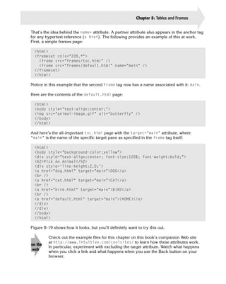 Chapter 8: Tables and Frames   185

That’s the idea behind the name= attribute. A partner attribute also appears in the anchor tag
for any hypertext reference (a href). The following provides an example of this at work.
First, a simple frames page:

  <html>
  <frameset cols=”20%,*”>

    <frame src=”frames/toc.html” />

    <frame src=”frames/default.html” name=”main” />

  </frameset>

  </html>


Notice in this example that the second frame tag now has a name associated with it: main.

Here are the contents of the default.html page:

  <html>

  <body style=”text-align:center;”>

  <img src=”animal-image.gif” alt=”butterfly” />

  </body>

  </html>


And here’s the all-important toc.html page with the target=”main” attribute, where
“main” is the name of the specific target pane as specified in the frame tag itself:

  <html>

  <body style=”background-color:yellow”>

  <div style=”text-align:center; font-size:120%; font-weight:bold;”>

  <h2>Pick An Animal</h2>

  <div style=’line-height:2.0;’>

  <a href=”dog.html” target=”main”>DOG</a>

  <br />

  <a href=”cat.html” target=”main”>CAT</a>

  <br />

  <a href=”bird.html” target=”main”>BIRD</a>

  <br />

  <a href=”default.html” target=”main”>(HOME)</a>

  </div>

  </div>

  </body>

  </html>


Figure 8-19 shows how it looks, but you’ll definitely want to try this out.

         Check out the example files for this chapter on this book’s companion Web site
         at http://www.intuitive.com/coolsites/ to learn how these attributes work.
on the
         In particular, experiment with excluding the target attribute. Watch what happens
 web
         when you click a link and what happens when you use the Back button on your
         browser.
 
