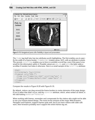186       Creating Cool Web Sites with HTML, XHTML, and CSS




      Figure 8-19: Navigational panes offer flexibility in layout and presentation.


      The frame tag itself also has two attributes worth highlighting. The first enables you to spec­
      ify the width of a frame border: frameborder (makes sense, eh?), with an attribute in pixels.
      The second, scrolling, enables you to force or prohibit a scroll bar, even if the pane is too
      small for the information within it. Possible values are yes, no, and auto; the latter adds a
      scrollbar if needed, but hides it otherwise. Here is a small sample of the scrolling attribute:

        <html>
        <title>Animals Tour</title>
        <frameset cols=”20%,*”>
          <frame src=”frames/toc.html” scrolling=”yes” />
          <frame src=”frames/default.html” name=”main” />

        </frameset>

        </html>


      Compare the results in Figure 8-20 with Figure 8-19.

      By default, visitors can drag around the frame borders to resize elements of the page design.
      If you’d rather that didn’t occur, add the noresize attribute, which, when written as xhtml, is
      the odd looking noresize=”noresize”.

      When working with frames, remember and compensate for the visitors who might not be able
      to see your frames-based design. The most recent versions of the major Web browsers,
      Navigator and Explorer, support frames quite well, but if you have visitors with older soft­
      ware, their browsers probably won’t support the entire frames tag set.
 