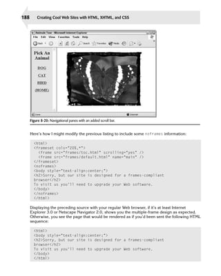 188       Creating Cool Web Sites with HTML, XHTML, and CSS




      Figure 8-20: Navigational panes with an added scroll bar.


      Here’s how I might modify the previous listing to include some noframes information:

        <html>
        <frameset cols=”20%,*”>

          <frame src=”frames/toc.html” scrolling=”yes” />

          <frame src=”frames/default.html” name=”main” />

        </frameset>

        <noframes>

        <body style=”text-align:center;”>

        <h2>Sorry, but our site is designed for a frames-compliant 

        browser</h2>

        To visit us you’ll need to upgrade your Web software. 

        </body>

        </noframes>

        </html>


      Displaying the preceding source with your regular Web browser, if it’s at least Internet
      Explorer 3.0 or Netscape Navigator 2.0, shows you the multiple-frame design as expected.
      Otherwise, you see the page that would be rendered as if you’d been sent the following HTML
      sequence:

        <html>

        <body style=”text-align:center;”>

        <h2>Sorry, but our site is designed for a frames-compliant 

        browser</h2>

        To visit us you’ll need to upgrade your Web software. 

        </body>

        </html>

 