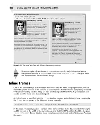 190       Creating Cool Web Sites with HTML, XHTML, and CSS




      Figure 8-21: The same Web Page with different frame margin settings.


                 Be sure to take a few minutes to explore the examples included on this book’s
      on the     companion Web site at http://www.intuitive.com/coolsites/. Many of them
       web       are presented in a frames-based design.



Inline Frames
      One of the coolest things that Microsoft introduced into the HTML language with its popular
      Internet Explorer browser is the concept of inline frames—frame windows completely enclosed
      by their surrounding window. They are now an official part of the HTML 4 specification and
      can be used for more sites than in the past.

      An inline frame is specified with the iframe tag in a manner quite similar to how you specify
      the frame tag, as shown in the following simple example:

        <iframe src=”inset-info.hml” height=”40%” width=”50%”></iframe>

      In this case, I’m specifying that I want an inline frame window that’s 40 percent of the height
      and 50 percent of the width of the current page and that the HTML within should be the page
      inset-info.html. To use this in a more complex example, I pick up the Gettysburg Address
      file again:
 