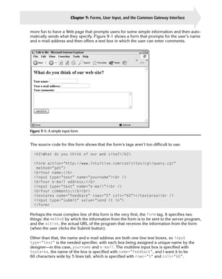Chapter 9: Forms, User Input, and the Common Gateway Interface   199

more fun to have a Web page that prompts users for some simple information and then auto­
matically sends what they specify. Figure 9-1 shows a form that prompts for the user’s name
and e-mail address and then offers a text box in which the user can enter comments.




Figure 9-1: A simple input form.


The source code for this form shows that the form’s tags aren’t too difficult to use:

  <h2>What do you think of our web site?</h2>

  <form action=”http://www.intuitive.com/coolsites/cgi/query.cgi”
   method=”get”>

  <b>Your name:</b>

  <input type=”text” name=”yourname”><br />

  <b>Your e-mail address:</b>

  <input type=”text” name=”e-mail”><br />

  <b>Your comments:</b><br>

  <textarea name=”feedback” rows=”5” cols=”60”></textarea><br />

  <input type=”submit” value=”send it in”>

  </form>


Perhaps the most complex line of this form is the very first, the form tag. It specifies two
things: the method by which the information from the form is to be sent to the server program,
and the action, the actual URL of the program that receives the information from the form
(when the user clicks the Submit button).

Other than that, the name and e-mail address are both one-line text boxes, so input
type=”text” is the needed specifier, with each box being assigned a unique name by the
designer—in this case, yourname and e-mail. The multiline input box is specified with
textarea, the name of the box is specified with name=”feedback”, and I want it to be
60 characters wide by 5 lines tall, which is specified with rows=”5” and cols=”60”.
 