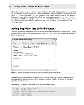 200       Creating Cool Web Sites with HTML, XHTML, and CSS


      The Submit button (type=”submit”) is crucial to any form: It’s the button that, when clicked,
      causes the Web browser to package up and transmit the information to the program specified
      in the action attribute of the form tag. All forms must have a Submit button; if you want to
      have your own graphic instead of the default text button, you can use input type=”image”
      and specify the URL of the graphic with an src=”url” additional attribute. Because I’ve opted
      for a simple text button, I instead specify the text to be displayed on the button with the
      value attribute.



      Adding drop-down lists and radio buttons
      The next generation of this form includes more complex form elements, most notably a family
      of radio buttons and a drop-down list using the select tag. Figure 9-2 shows how the form
      looks on the screen.




      Figure 9-2: A more complex form that incorporates radio buttons and a drop-down list.


      Notice that the drop-down list shows you only a single value: Clicking the displayed value
      brings up all the possible choices; then moving the cursor enables the visitor to select the
      specific value that’s best.

      Here’s what I’ve added to the form HTML you’ve already seen:

        <b>You found our site from:</b>

        <select name=”foundus”>

        <option selected=”selected”>(choose one)</option>

        <option>Yahoo</option>

        <option>Google</option>

 