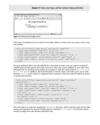 Chapter 9: Forms, User Input, and the Common Gateway Interface      207




Figure 9-6: My personal Google search.


Of course, it would be nice to rewrite it as proper xhtml, so here’s the very same code, prop­
erly written:

  <form action=”http://www.google.com/search” name=”f”>

    <input type=”hidden” name=”hl” value=”en” />

    <input type=”hidden” name=”ie” value=”ISO-8859-1” />

    <input maxlength=”256” size=”55” name=”q” value=”” /><br />

    <input type=”submit” value=”Google Search” name=”btnG” />

    <input type=”submit” value=”I’m Feeling Lucky” name=”btnI” />

  </form>

If you’re willing to delve into JavaScript for a few lines of code, you can make a couple of
modifications to this search form that can turn it into a far cooler addition to your site! First,
eliminate the I’m Feeling Lucky button and replace it with two radio buttons: my site only
or all the web. In addition, the Submit button is shrunk down a bit with some savvy CSS,
and the onclick event (which is triggered when someone clicks the submit button) is tied to
a JavaScript function:

  <form action=”http://www.google.com/search” name=”searchbox”
   method=”get”>

    <input type=”hidden” name=”hl” value=”en” />

    <input type=”hidden” name=”ie” value=”ISO-8859-1” />

    <input maxlength=”256” size=”55” name=”q” value=”” /><br />

    <input type=”radio” name=”scope” value=”me” checked /> my

    site only, or

    <input type=”radio” name=”scope” value=”all” /> all

    the web<br /><br />

    <input type=”submit” value=”search!” name=”btnG”

     style=”font-size:75%;” onclick=”tweakValue();” />

  </form>


The next step is to write the JavaScript tweakValue function, which tests the value of the radio
button and appends the special Google search constraint +site:domain to limit the search
results to pages from the domain specified only:
 