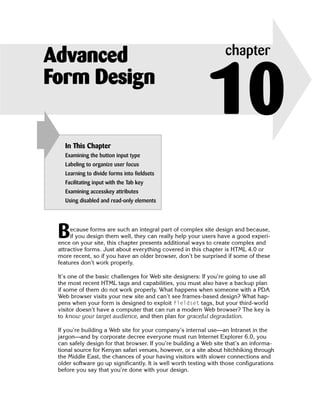 Advanced                                                           chapter
Form Design

   In This Chapter
                                                            10
   Examining the button input type
   Labeling to organize user focus
   Learning to divide forms into fieldsets
   Facilitating input with the Tab key
   Examining accesskey attributes
   Using disabled and read-only elements




 B    ecause forms are such an integral part of complex site design and because,
      if you design them well, they can really help your users have a good experi­
 ence on your site, this chapter presents additional ways to create complex and
 attractive forms. Just about everything covered in this chapter is HTML 4.0 or
 more recent, so if you have an older browser, don’t be surprised if some of these
 features don’t work properly.

 It’s one of the basic challenges for Web site designers: If you’re going to use all
 the most recent HTML tags and capabilities, you must also have a backup plan
 if some of them do not work properly. What happens when someone with a PDA
 Web browser visits your new site and can’t see frames-based design? What hap­
 pens when your form is designed to exploit fieldset tags, but your third-world
 visitor doesn’t have a computer that can run a modern Web browser? The key is
 to know your target audience, and then plan for graceful degradation.

 If you’re building a Web site for your company’s internal use—an Intranet in the
 jargon—and by corporate decree everyone must run Internet Explorer 6.0, you
 can safely design for that browser. If you’re building a Web site that’s an informa­
 tional source for Kenyan safari venues, however, or a site about hitchhiking through
 the Middle East, the chances of your having visitors with slower connections and
 older software go up significantly. It is well worth testing with those configurations
 before you say that you’re done with your design.
 