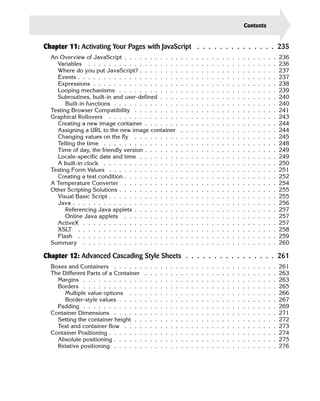 Contents                    xxi

Chapter 11: Activating Your Pages with JavaScript . . . . . . . . . . . . . . 235
  An Overview of JavaScript . . . . . . . . . . .                   .   .   .   .   .   .   .   .   .   .   .   .   .   .   .   .   .   .   .   236
    Variables . . . . . . . . . . . . . . . . . .                   .   .   .   .   .   .   .   .   .   .   .   .   .   .   .   .   .   .   .   236
    Where do you put JavaScript? . . . . . . . .                    .   .   .   .   .   .   .   .   .   .   .   .   .   .   .   .   .   .   .   237
    Events . . . . . . . . . . . . . . . . . . . .                  .   .   .   .   .   .   .   .   .   .   .   .   .   .   .   .   .   .   .   237
    Expressions . . . . . . . . . . . . . . . . .                   .   .   .   .   .   .   .   .   .   .   .   .   .   .   .   .   .   .   .   238
    Looping mechanisms . . . . . . . . . . . .                      .   .   .   .   .   .   .   .   .   .   .   .   .   .   .   .   .   .   .   239
    Subroutines, built-in and user-defined . . . .                  .   .   .   .   .   .   .   .   .   .   .   .   .   .   .   .   .   .   .   240
        Built-in functions . . . . . . . . . . . . .                .   .   .   .   .   .   .   .   .   .   .   .   .   .   .   .   .   .   .   240
  Testing Browser Compatibility . . . . . . . . .                   .   .   .   .   .   .   .   .   .   .   .   .   .   .   .   .   .   .   .   241
  Graphical Rollovers . . . . . . . . . . . . . .                   .   .   .   .   .   .   .   .   .   .   .   .   .   .   .   .   .   .   .   243
    Creating a new image container . . . . . . .                    .   .   .   .   .   .   .   .   .   .   .   .   .   .   .   .   .   .   .   244
    Assigning a URL to the new image container                      .   .   .   .   .   .   .   .   .   .   .   .   .   .   .   .   .   .   .   244
    Changing values on the fly . . . . . . . . .                    .   .   .   .   .   .   .   .   .   .   .   .   .   .   .   .   .   .   .   245
    Telling the time . . . . . . . . . . . . . . .                  .   .   .   .   .   .   .   .   .   .   .   .   .   .   .   .   .   .   .   248
    Time of day, the friendly version . . . . . . .                 .   .   .   .   .   .   .   .   .   .   .   .   .   .   .   .   .   .   .   249
    Locale-specific date and time . . . . . . . .                   .   .   .   .   .   .   .   .   .   .   .   .   .   .   .   .   .   .   .   249
    A built-in clock . . . . . . . . . . . . . . .                  .   .   .   .   .   .   .   .   .   .   .   .   .   .   .   .   .   .   .   250
  Testing Form Values . . . . . . . . . . . . . .                   .   .   .   .   .   .   .   .   .   .   .   .   .   .   .   .   .   .   .   251
    Creating a test condition . . . . . . . . . . .                 .   .   .   .   .   .   .   .   .   .   .   .   .   .   .   .   .   .   .   252
  A Temperature Converter . . . . . . . . . . .                     .   .   .   .   .   .   .   .   .   .   .   .   .   .   .   .   .   .   .   254
  Other Scripting Solutions . . . . . . . . . . . .                 .   .   .   .   .   .   .   .   .   .   .   .   .   .   .   .   .   .   .   255
    Visual Basic Script . . . . . . . . . . . . . .                 .   .   .   .   .   .   .   .   .   .   .   .   .   .   .   .   .   .   .   255
    Java . . . . . . . . . . . . . . . . . . . . .                  .   .   .   .   .   .   .   .   .   .   .   .   .   .   .   .   .   .   .   256
        Referencing Java applets . . . . . . . . .                  .   .   .   .   .   .   .   .   .   .   .   .   .   .   .   .   .   .   .   257
        Online Java applets . . . . . . . . . . .                   .   .   .   .   .   .   .   .   .   .   .   .   .   .   .   .   .   .   .   257
    ActiveX . . . . . . . . . . . . . . . . . . .                   .   .   .   .   .   .   .   .   .   .   .   .   .   .   .   .   .   .   .   257
    XSLT . . . . . . . . . . . . . . . . . . . .                    .   .   .   .   .   .   .   .   .   .   .   .   .   .   .   .   .   .   .   258
    Flash . . . . . . . . . . . . . . . . . . . .                   .   .   .   .   .   .   .   .   .   .   .   .   .   .   .   .   .   .   .   259
  Summary . . . . . . . . . . . . . . . . . . .                     .   .   .   .   .   .   .   .   .   .   .   .   .   .   .   .   .   .   .   260

Chapter 12: Advanced Cascading Style Sheets . . . . . . . . . . . . . . . . 261
  Boxes and Containers . . . . . .      .   .   .   .   .   .   .   .   .   .   .   .   .   .   .   .   .   .   .   .   .   .   .   .   .   .   261
  The Different Parts of a Container    .   .   .   .   .   .   .   .   .   .   .   .   .   .   .   .   .   .   .   .   .   .   .   .   .   .   263
    Margins . . . . . . . . . . . .     .   .   .   .   .   .   .   .   .   .   .   .   .   .   .   .   .   .   .   .   .   .   .   .   .   .   263
    Borders . . . . . . . . . . . .     .   .   .   .   .   .   .   .   .   .   .   .   .   .   .   .   .   .   .   .   .   .   .   .   .   .   265
       Multiple value options . . .     .   .   .   .   .   .   .   .   .   .   .   .   .   .   .   .   .   .   .   .   .   .   .   .   .   .   266
       Border-style values . . . . .    .   .   .   .   .   .   .   .   .   .   .   .   .   .   .   .   .   .   .   .   .   .   .   .   .   .   267
    Padding . . . . . . . . . . . .     .   .   .   .   .   .   .   .   .   .   .   .   .   .   .   .   .   .   .   .   .   .   .   .   .   .   269
  Container Dimensions . . . . . .      .   .   .   .   .   .   .   .   .   .   .   .   .   .   .   .   .   .   .   .   .   .   .   .   .   .   271
    Setting the container height . .    .   .   .   .   .   .   .   .   .   .   .   .   .   .   .   .   .   .   .   .   .   .   .   .   .   .   272
    Text and container flow . . . .     .   .   .   .   .   .   .   .   .   .   .   .   .   .   .   .   .   .   .   .   .   .   .   .   .   .   273
  Container Positioning . . . . . . .   .   .   .   .   .   .   .   .   .   .   .   .   .   .   .   .   .   .   .   .   .   .   .   .   .   .   274
    Absolute positioning . . . . . .    .   .   .   .   .   .   .   .   .   .   .   .   .   .   .   .   .   .   .   .   .   .   .   .   .   .   275
    Relative positioning . . . . . .    .   .   .   .   .   .   .   .   .   .   .   .   .   .   .   .   .   .   .   .   .   .   .   .   .   .   276
 