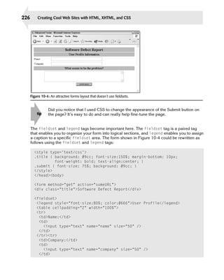 226       Creating Cool Web Sites with HTML, XHTML, and CSS




      Figure 10-4: An attractive forms layout that doesn’t use fieldsets.


                  Did you notice that I used CSS to change the appearance of the Submit button on
          tip     the page? It’s easy to do and can really help fine-tune the page.


      The fieldset and legend tags become important here. The fieldset tag is a paired tag
      that enables you to organize your form into logical sections, and legend enables you to assign
      a caption to a specific fieldset area. The form shown in Figure 10-4 could be rewritten as
      follows using the fieldset and legend tags:

        <style type=’text/css’>

        .title { background: #9cc; font-size:150%; margin-bottom: 10px;

                  font-weight: bold; text-align:center; }

        .submit { font-size: 75%; background: #9cc; }

        </style>

        </head><body>


        <form method=”get” action=”someURL”>

        <div class=”title”>Software Defect Report</div>


        <fieldset>

         <legend style=”font-size:80%; color:#666”>User Profile</legend>

         <table cellpadding=”2” width=”100%”>

         <tr>

          <td>Name:</td>

          <td>

            <input type=”text” name=”name” size=”50” />

          </td>

         </tr><tr>

          <td>Company:</td>

          <td>

            <input type=”text” name=”company” size=”50” />

          </td>

 