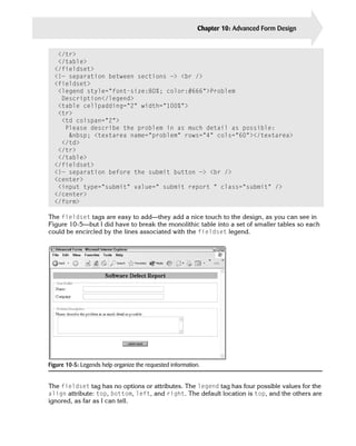 Chapter 10: Advanced Form Design   227


   </tr>
   </table>

  </fieldset>

  <!— separation between sections —> <br />

  <fieldset>

   <legend style=”font-size:80%; color:#666”>Problem
    Description</legend>

   <table cellpadding=”2” width=”100%”>

   <tr>

    <td colspan=”2”>

     Please describe the problem in as much detail as possible:

      &nbsp; <textarea name=”problem” rows=”4” cols=”60”></textarea>

    </td>

   </tr>

   </table>

  </fieldset>

  <!— separation before the submit button —> <br />

  <center>

   <input type=”submit” value=” submit report “ class=”submit” />

  </center>

  </form>


The fieldset tags are easy to add—they add a nice touch to the design, as you can see in
Figure 10-5—but I did have to break the monolithic table into a set of smaller tables so each
could be encircled by the lines associated with the fieldset legend.




Figure 10-5: Legends help organize the requested information.


The fieldset tag has no options or attributes. The legend tag has four possible values for the
align attribute: top, bottom, left, and right. The default location is top, and the others are
ignored, as far as I can tell.
 