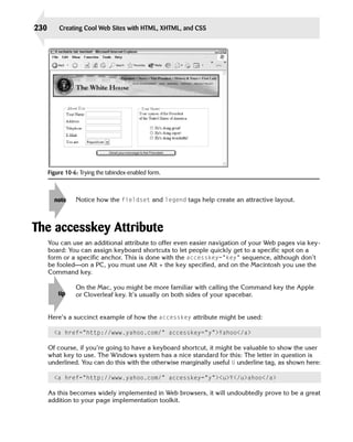 230       Creating Cool Web Sites with HTML, XHTML, and CSS




      Figure 10-6: Trying the tabindex-enabled form.



        note     Notice how the fieldset and legend tags help create an attractive layout.



The accesskey Attribute
      You can use an additional attribute to offer even easier navigation of your Web pages via key­
      board: You can assign keyboard shortcuts to let people quickly get to a specific spot on a
      form or a specific anchor. This is done with the accesskey=”key” sequence, although don’t
      be fooled—on a PC, you must use Alt + the key specified, and on the Macintosh you use the
      Command key.

                 On the Mac, you might be more familiar with calling the Command key the Apple
          tip    or Cloverleaf key. It’s usually on both sides of your spacebar.


      Here’s a succinct example of how the accesskey attribute might be used:

        <a href=”http://www.yahoo.com/” accesskey=”y”>Yahoo</a>

      Of course, if you’re going to have a keyboard shortcut, it might be valuable to show the user
      what key to use. The Windows system has a nice standard for this: The letter in question is
      underlined. You can do this with the otherwise marginally useful U underline tag, as shown here:

        <a href=”http://www.yahoo.com/” accesskey=”y”><u>Y</u>ahoo</a>

      As this becomes widely implemented in Web browsers, it will undoubtedly prove to be a great
      addition to your page implementation toolkit.
 