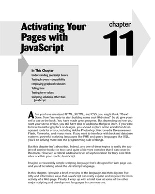 Activating Your                                                      chapter
Pages with
JavaScript
   In This Chapter
                                                               11
   Understanding JavaScript basics
   Testing browser compatibility
   Employing graphical rollovers
   Telling time
   Testing form values
   Scripting solutions other than
     JavaScript




 A     fter you have mastered HTML, XHTML, and CSS, you might think “Phew!
       Done. Now I’m ready to start building some cool Web sites!” So do give your­
 self a pat on the back. You have made great progress. But depending on how you
 want your site to evolve, you still have tons of additional things to learn. If you want
 to have beautiful graphics or designs, you should explore some wonderful devel­
 opment tools for artists, including Adobe Photoshop, Macromedia Dreamweaver,
 Flash, Fireworks, and many more. If you want to interface with backend database
 systems, powerful scripting languages like PHP, and query languages like SQL,
 you’ll be delving more into the programming side of things.

 But this chapter isn’t about that. Indeed, any one of these topics is easily the sub­
 ject of another book—or two—and quite a bit more complex than I can cover in
 this book. However, a critical additional level of sophistication for truly cool Web
 sites is within your reach: JavaScript.

 Imagine a reasonably simple scripting language that’s designed for Web page use,
 and you’d be talking about the JavaScript language.

 In this chapter, I provide a brief overview of the language and then dig into five
 nifty and informative ways that JavaScript can really expand and improve the inter­
 activity of a Web page. Finally, I wrap up with a brief look at some of the other
 major scripting and development languages in common use.
 