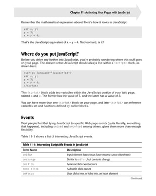 Chapter 11: Activating Your Pages with JavaScript         237

Remember the mathematical expression above? Here’s how it looks in JavaScript:

  var x, y;

  y = 3;

  x = y + 4;


That’s the JavaScript equivalent of x = y + 4. Not too hard, is it?



Where do you put JavaScript?
Before you delve any further into JavaScript, you’re probably wondering where this stuff goes
on your page. The answer is that JavaScript should always live within a <script> block, as
shown here:

  <script language=”javascript”>

  var x, y;

  y = 3;

  x = y + 4;

  </script>


This <script> block adds two variables within the JavaScript portion of your Web page,
named x and y. The former has the value of 7, and the latter has a value of 3.

You can have more than one <script> block on your page, and later <script> can reference
variables set and functions defined by earlier blocks.



Events
Most people find that tying JavaScript to specific Web page events (quite literally, something
that happens), including onLoad and onUnload among others, gives them more than enough
flexibility.

Table 11-1 shows a list of interesting JavaScript events.

 Table 11-1: Interesting Scriptable Events in JavaScript
 Event Name                           Description
 onblur                               Input element loses focus (user moves cursor elsewhere)
 onchange                             Similar to oblur, but contents change
 onclick                              A mouseclick event occurs
 ondblclick                           A double-click occurs
 onfocus                              User clicks into, or tabs into, an input element
                                                                                                Continued
 