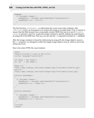 246          Creating Cool Web Sites with HTML, XHTML, and CSS


        Continued
             if (document.images) {
                imageObject = document.getElementById(“changingface”);
                imageObject.src = sad.src;
             }

        }


      The first function, makeHappy(), is called when the cursor leaves the container—the
      onMouseOut event—so its purpose is to restore the image to its initial state. First, it checks to
      ensure that the Web browser has a reasonably modern DOM (the test is to see if document.
      images is nonzero), and if so, it gets the image container’s specific address by searching for
      its unique ID in the DOM tree. Now you can see why the img tag had to include an id attribute!

      After the image container is found by referencing its unique ID, the image object’s source—
      the src property—is changed to match the happy image object’s source, which is set to the
      smiley face icon.

      Here’s the entire HTML file, top to bottom:

        <html>
        <head><title>Don’t tread on me</title>
        <script language=”JavaScript”>

        var happy = new Image();
        var sad   = new Image();

        happy.src=
        “http://www.crewtags.com/create/images/tags/front/emoticonsmile.jpg”;
        sad.src=
        “http://www.crewtags.com/create/images/tags/front/emoticonsad.jpg”;

        function makeHappy()
        {
           if (document.images) {
              imageObject = document.getElementById(“changingface”);
              imageObject.src = happy.src;
           }

        }


        function makeSad()
        {
           if (document.images) {
              imageObject = document.getElementById(“changingface”);
              imageObject.src = sad.src;
           }

        }

        </script>

        </head>

 