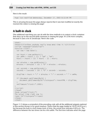 250       Creating Cool Web Sites with HTML, XHTML, and CSS


      Here is the result:

        Page last modified Wednesday, December 17, 2003 8:12:44 PM

      This is amusing because the page always reports that it was last modified at exactly the
      moment the visitor is viewing the page!



      A built-in clock
      One additional neat thing you can do with the time methods is to output a clock container
      that stays up-to-the-second while someone is viewing the page. It’s a bit more complex,
      because it uses a lot of JavaScript. Here’s the code:

        <html>

        <head><title>Does anybody really know what time it is?</title>

        <script language=”JavaScript”>

        function clock() {

          var now = new Date();

          var hours = now.getHours();

          var amPm = (hours > 11) ? “pm” : “am”;

          hours = (hours > 12) ? hours - 12 : hours;


          var minutes = now.getMinutes();

          minutes = (minutes < 10) ? “0” + minutes : minutes;


          var seconds = now.getSeconds();

          seconds = (seconds < 10) ? “0” + seconds : seconds;


          dispTime = hours + “:” + minutes + “:” + seconds + “ “ + amPm;

          if (document.getElementById) {
             document.getElementById(“clockspace”).innerHTML = dispTime;

          }

          setTimeout(“clock()”,1000);

        }

        </script>

        </head>

        <body onload=”clock()”>

        The actual time right now is:

        <span id=”clockspace”></span>

        </body>

        </html>


      Figure 11-3 shows a screenshot of the preceding code with all the additional snippets explored
      in this section thrown in for good measure. Notice that the page loaded at 16:23 (4:23 p.m.),
      but because the built-in clock keeps track of time, the actual time indicates 4:42 p.m. The
      difference between the two times can be a bit subtle: The first time indicates when the page
 