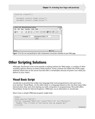 Chapter 11: Activating Your Pages with JavaScript          255


    function clearAll()
    {
      document.convert.ftemp.value=””;
      document.convert.ctemp.value=””;
    }




  Figure 11-6: You can use JavaScript to add a temperature conversion calculator to your Web page.




Other Scripting Solutions
  Although JavaScript is the most popular scripting solution for Web pages, a number of other
  scripting options deserve at least a brief mention. Some of these live within the HTML page,
  whereas others live on the server but still offer a remarkable amount of power over what you
  deliver to your visitor.



  Visual Basic Script
  JavaScript is powerful but unlike any language that most programmers and users have
  ever learned. Visual Basic, on the other hand, is a language based on the one that many folks
  learned when they were first starting out with computers or programming. Microsoft offers
  Visual Basic Script for Internet Explorer—VBScript—as an alternative to JavaScript.

  Here’s how a simple VBScript program might look:

    <html>

    <body bgcolor=”white”>

    <script language=”VBScript” event=”OnClick” for=”Button1”>

      MsgBox “You clicked on the button and up popped me!”

    </script>

                                                                                                     Continued
 