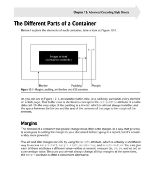 Chapter 12: Advanced Cascading Style Sheets   263


The Different Parts of a Container
  Before I explore the elements of each container, take a look at Figure 12-1:




                           Image or text
                        (container contents)




                  Border                        Padding            Margin
  Figure 12-1: Margins, padding, and borders on a CSS container.


  As you can see in Figure 12-1, an invisible buffer zone, or a padding, surrounds every element
  on a Web page. That buffer zone is identical in concept to the cellpadding attribute of a table
  data cell. On the very edge of the padding is a border, which is almost always invisible; and
  the space between the border and the rest of the contents of the page is the margin of the
  element.



  Margins
  The element of a container that people change most often is the margin. In a way, that process
  is analogous to setting the margin in your document before typing in a report, but it’s consid­
  erably more powerful.

  You set and alter margins in CSS by using the margin attribute, which is actually a shorthand
  way to access margin-left, margin-right, margin-top, and margin-bottom. You can give
  each of these attributes a different value—either a numeric measure (in, cm, em, and so on) or
  a percentage value. Because you almost always change all four margins at the same time,
  the margin attribute is often a convenient alternative.
 