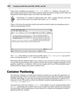 274       Creating Cool Web Sites with HTML, XHTML, and CSS


      Notice that, in addition to specifying float: left; in the style attribute, I also add a 10­
      pixel margin around all four sides of the container border and spruce things up with a light-red
      background (which appears gray in the black and white figure).

                 Technically, #FDF results in a light purple—red + blue = purple—but your color may
        note     vary, as mine does! If you really want purple, try #C9F instead.


      Figure 12-8 shows the attractive results and should certainly inspire you regarding ways to
      improve long passages of text!




      Figure 12-8: Float and container tweaks produce a delightful result.


      The float: CSS attribute can take three possible values: left, right, or none; you use the
      last to override the parent float: value if you specify one.

      Remember that this attribute affects any container, even one that has child containers, so you
      can use this layout technique with a parent container that includes multiple paragraphs of text,
      graphics, hyperlinks, or whatever. It still acts as a single unit for any CSS presentation speci­
      fications that you apply at the parent container level.



Container Positioning
      The idea that containers can hold child containers and that you can alter the appearance of
      the parent through CSS is a cornerstone of advanced Dynamic HyperText Markup Language
      (DHTML) Web design. It’s also why accurately and precisely positioning the container is so
      important. In the CSS world, you have four different container-positioning options: absolute,
      relative, fixed, and static.

      The good news is that one of these—static—is the default, so you’re already familiar with it.
      In static positioning, the container lays out as it would if you didn’t specify any positioning,
      with preceding material appearing on-screen before the container and subsequent material
      appearing after the container.
 