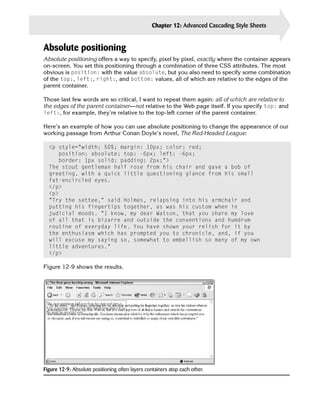 Chapter 12: Advanced Cascading Style Sheets   275


Absolute positioning
Absolute positioning offers a way to specify, pixel by pixel, exactly where the container appears
on-screen. You set this positioning through a combination of three CSS attributes. The most
obvious is position: with the value absolute, but you also need to specify some combination
of the top:, left:, right:, and bottom: values, all of which are relative to the edges of the
parent container.

Those last few words are so critical, I want to repeat them again: all of which are relative to
the edges of the parent container—not relative to the Web page itself. If you specify top: and
left:, for example, they’re relative to the top-left corner of the parent container.

Here’s an example of how you can use absolute positioning to change the appearance of our
working passage from Arthur Conan Doyle’s novel, The Red-Headed League:

  <p style=”width: 50%; margin: 10px; color: red;

     position: absolute; top: -6px; left: -6px; 

     border: 1px solid; padding: 2px;”>

  The stout gentleman half rose from his chair and gave a bob of

  greeting, with a quick little questioning glance from his small

  fat-encircled eyes.

  </p>

  <p>

  “Try the settee,” said Holmes, relapsing into his armchair and

  putting his fingertips together, as was his custom when in

  judicial moods. “I know, my dear Watson, that you share my love

  of all that is bizarre and outside the conventions and humdrum

  routine of everyday life. You have shown your relish for it by

  the enthusiasm which has prompted you to chronicle, and, if you

  will excuse my saying so, somewhat to embellish so many of my own

  little adventures.”

  </p>


Figure 12-9 shows the results.




Figure 12-9: Absolute positioning often layers containers atop each other.
 