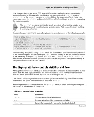 Chapter 12: Advanced Cascading Style Sheets          283

Now you can start to see where CSS plus JavaScript can really give you a tremendous
amount of power! In this example, moving your cursor over the link hide it sets the
visibility: of the holmes1 element to hidden, hiding the paragraph of text. Move your
cursor over make it visible and the visibility: of holmes1 is set to visible, revealing
the paragraph again.

          The href=”#” is a common trick for a null hypertext reference that you tie to a
  note    JavaScript event. If you click it, you go to the same Web page, effectively making
          it an empty reference.

You can also use <span> to tie a JavaScript event to a container, as in the following example:

  “Not a bit, Doctor. 

  <span onmouseover=”document.all.holmes1.style.visibility=’visible’;”>Stay

  where you are.</span>

  I am lost without my

  Boswell. And this promises to be interesting. 

  <span onmouseover =”document.all.holmes1.style.visibility=’hidden’;”>

  It would be a pity to miss it.”</span>


The interesting thing about using <span> is that the enabled text appears completely identical
to the surrounding text. Go back to Figure 12-13 and look closely at the two sentences shown
in the preceding example: Stay where you are. and It would be a pity to miss it.
You can see no visible indicator that they’re turbocharged, capable of hiding or displaying a
paragraph of the text on the user’s whim!



The display: attribute controls visibility and flow
Although the visibility: attribute is definitely valuable, it has one characteristic that makes
it less than the ideal layout element: The browser allocates space for the invisible element
even if it never appears on-screen. You can see that in Figure 12-12.

CSS offers a second style attribute that enables you to simultaneously control the visibility
and whether the space for the element is allocated: display:.

According to the CSS 2.0 specification, the display: attribute offers a whole group of possi­
ble values, as enumerated in Table 12-2.

 Table 12-2: Possible Values for Display
 Value                       Explanation
 inline                      Container with no break before or after.
 block                       Container with a forced line break above and below.
 list-item                   Element that creates both a box and list-item box (indented).
                                                                                             Continued
 