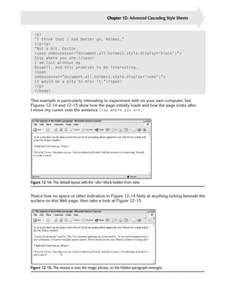Chapter 12: Advanced Cascading Style Sheets   285


  <p>

  “I think that I had better go, Holmes.”

  </p><p>

  “Not a bit, Doctor.

  <span onmouseover=”document.all.holmes1.style.display=’block’;”>

  Stay where you are.</span>

  I am lost without my

  Boswell. And this promises to be interesting.

  <span

  onmouseover=”document.all.holmes1.style.display=’none’;”>

  It would be a pity to miss it.”</span>

  </p>

  </body>


This example is particularly interesting to experiment with on your own computer, but
Figures 12-14 and 12-15 show how the page initially loads and how the page looks after
I move my cursor over the sentence Stay where you are.




Figure 12-14: The default layout with the <div> block hidden from view.


Notice how no space or other indication in Figure 12-14 hints at anything lurking beneath the
surface on this Web page; then take a look at Figure 12-15.




Figure 12-15: The mouse is over the magic phrase, so the hidden paragraph emerges.
 