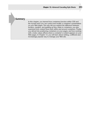Chapter 12: Advanced Cascading Style Sheets     291





Summary
          In this chapter, you learned how containers function within CSS and
          the myriad ways you can control and modify a container’s presentation
          on your Web pages. Not only did you explore the difference between
          borders, margins, and padding as they relate to containers, you also
          examined how content flows both within and around containers. Finally,
          you delved into positioning containers on your pages, and how working
          with z-index values affects where a container’s content appears on your
          Web pages. In Chapter 13, you will learn about weblog, a different and
          increasingly popular way to manage your Web site.
 