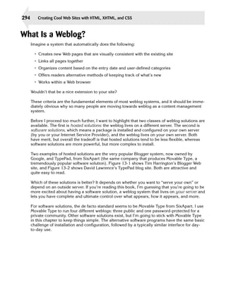 294      Creating Cool Web Sites with HTML, XHTML, and CSS



What Is a Weblog?
      Imagine a system that automatically does the following:

       • Creates new Web pages that are visually consistent with the existing site
       • Links all pages together
       • Organizes content based on the entry date and user-defined categories
       • Offers readers alternative methods of keeping track of what’s new
       • Works within a Web browser

      Wouldn’t that be a nice extension to your site?

      These criteria are the fundamental elements of most weblog systems, and it should be imme­
      diately obvious why so many people are moving towards weblog as a content management
      system.

      Before I proceed too much further, I want to highlight that two classes of weblog solutions are
      available. The first is hosted solutions: the weblog lives on a different server. The second is
      software solutions, which means a package is installed and configured on your own server
      (by you or your Internet Service Provider), and the weblog lives on your own server. Both
      have merit, but overall the tradeoff is that hosted solutions tend to be less flexible, whereas
      software solutions are more powerful, but more complex to install.

      Two examples of hosted solutions are the very popular Blogger system, now owned by
      Google, and TypePad, from SixApart (the same company that produces Movable Type, a
      tremendously popular software solution). Figure 13-1 shows Tim Harrington’s Blogger Web
      site, and Figure 13-2 shows David Lawrence’s TypePad blog site. Both are attractive and
      quite easy to read.

      Which of these solutions is better? It depends on whether you want to “serve your own” or
      depend on an outside server. If you’re reading this book, I’m guessing that you’re going to be
      more excited about having a software solution, a weblog system that lives on your server and
      lets you have complete and ultimate control over what appears, how it appears, and more.

      For software solutions, the de facto standard seems to be Movable Type from SixApart. I use
      Movable Type to run four different weblogs: three public and one password-protected for a
      private community. Other software solutions exist, but I’m going to stick with Movable Type
      in this chapter to keep things simple. The alternative software programs have the same basic
      challenge of installation and configuration, followed by a typically similar interface for day-
      to-day use.
 