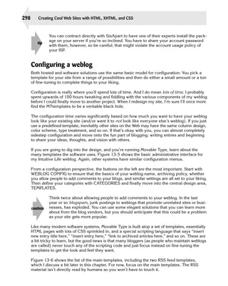 298       Creating Cool Web Sites with HTML, XHTML, and CSS



                You can contract directly with SixApart to have one of their experts install the pack-
                age on your server if you’re so inclined. You have to share your account password
         tip
                with them, however, so be careful; that might violate the account usage policy of
                your ISP.


      Configuring a weblog
      Both hosted and software solutions use the same basic model for configuration: You pick a
      template for your site from a range of possibilities and then do either a small amount or a ton
      of fine-tuning to complete things to your liking.

      Configuration is really where you’ll spend lots of time. And I do mean lots of time. I probably
      spent upwards of 100 hours tweaking and fiddling with the various components of my weblog
      before I could finally move to another project. When I redesign my site, I’m sure I’ll once more
      find the MTtemplates to be a veritable black hole.

      The configuration time varies significantly based on how much you want to have your weblog
      look like your existing site (and/or want it to not look like everyone else’s weblog). If you just
      use a predefined template, inevitably other sites on the Web may have the same column design,
      color scheme, type treatment, and so on. If that’s okay with you, you can almost completely
      sidestep configuration and move onto the fun part of blogging: writing entries and beginning
      to share your ideas, thoughts, and vision with others.

      If you are going to dig into the design, and you’re running Movable Type, learn about the
      many templates the software uses. Figure 13-5 shows the basic administrative interface for
      my Intuitive Life weblog. Again, other systems have similar configuration menus.

      From a configuration perspective, the buttons on the left are the most important. Start with
      WEBLOG CONFIG to ensure that the basics of your weblog name, archiving policy, whether
      you allow people to add comments to your blogs, and similar settings are all set to your liking.
      Then define your categories with CATEGORIES and finally move into the central design area,
      TEMPLATES.

                Think twice about allowing people to add comments to your weblog. In the last
                year or so blogspam, junk postings to weblogs that promote unrelated sites or busi­
      caution   nesses, has exploded. You can use some elegant solutions that you can learn more
                about from the blog vendors, but you should anticipate that this could be a problem
                as your site gets more popular.

      Like many modern software systems, Movable Type is built atop a set of templates, essentially
      HTML pages with lots of CSS sprinkled in, and a special scripting language that says “insert
      new entry title here,” “insert entry here,” “link to archived articles here,” and so on. These are
      a bit tricky to learn, but the good news is that many bloggers (as people who maintain weblogs
      are called) never touch any of the scripting code and just focus instead on fine-tuning the
      templates to get the look and feel they want.

      Figure 13-6 shows the list of the main templates, including the two RSS feed templates,
      which I discuss a bit later in this chapter. For now, focus on the main templates. The RSS
      material isn’t directly read by humans so you won’t have to touch it.
 