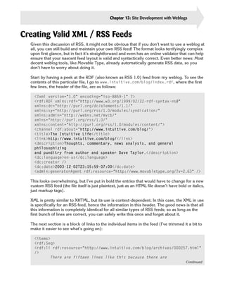 Chapter 13: Site Development with Weblogs         303


Creating Valid XML / RSS Feeds

  Given this discussion of RSS, it might not be obvious that if you don’t want to use a weblog at
  all, you can still build and maintain your own RSS feed! The format looks terrifyingly complex
  upon first glance, but in fact it’s straightforward and even has an online validator that can help
  ensure that your nascent feed layout is valid and syntactically correct. Even better news: Most
  decent weblog tools, like Movable Type, already automatically generate RSS data, so you
  don’t have to worry about doing it.

  Start by having a peek at the RDF (also known as RSS 1.0) feed from my weblog. To see the
  contents of this particular file, I go to www.intuitive.com/blog/index.rdf, where the first
  few lines, the header of the file, are as follows:

    <?xml version=”1.0” encoding=”iso-8859-1” ?> 

    <rdf:RDF xmlns:rdf=”http://www.w3.org/1999/02/22-rdf-syntax-ns#” 

    xmlns:dc=”http://purl.org/dc/elements/1.1/” 

    xmlns:sy=”http://purl.org/rss/1.0/modules/syndication/” 

    xmlns:admin=”http://webns.net/mvcb/” 

    xmlns=”http://purl.org/rss/1.0/” 

    xmlns:content=”http://purl.org/rss/1.0/modules/content/”>

    <channel rdf:about=”http://www.intuitive.com/blog/”>

    <title>The Intuitive Life</title> 

    <link>http://www.intuitive.com/blog/</link> 

    <description>Thoughts, commentary, news analysis, and general 

    philosophizing 

    and punditry from author and speaker Dave Taylor.</description> 

    <dc:language>en-us</dc:language> 

    <dc:creator /> 

    <dc:date>2003-12-02T23:15:59-07:00</dc:date> 

    <admin:generatorAgent rdf:resource=”http://www.movabletype.org/?v=2.63” /> 


  This looks overwhelming, but I’ve put in bold the entries that would have to change for a new
  custom RSS feed (the file itself is just plaintext, just as an HTML file doesn’t have bold or italics,
  just markup tags).

  XML is pretty similar to XHTML, but its use is context-dependent. In this case, the XML in use
  is specifically for an RSS feed, hence the information in this header. The good news is that all
  this information is completely identical for all similar types of RSS feeds; so as long as the
  first bunch of lines are correct, you can safely write this once and forget about it.

  The next section is a block of links to the individual items in the feed (I’ve trimmed it a bit to
  make it easier to see what’s going on):

    <items>

    <rdf:Seq>

    <rdf:li rdf:resource=”http://www.intuitive.com/blog/archives/000257.html”

    /> 

           There are fifteen lines like this because there are
                                                                                             Continued
 