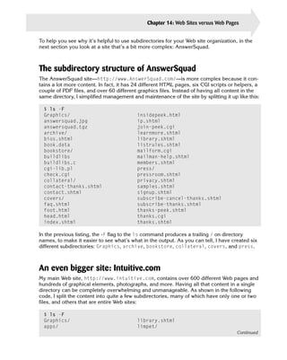 Chapter 14: Web Sites versus Web Pages       311

To help you see why it’s helpful to use subdirectories for your Web site organization, in the
next section you look at a site that’s a bit more complex: AnswerSquad.



The subdirectory structure of AnswerSquad
The AnswerSquad site—http://www.AnswerSquad.com/—is more complex because it con­
tains a lot more content. In fact, it has 24 different HTML pages, six CGI scripts or helpers, a
couple of PDF files, and over 60 different graphics files. Instead of having all content in the
same directory, I simplified management and maintenance of the site by splitting it up like this:

  $ ls -F

  Graphics/                                insidepeek.html

  answersquad.jpg                          ip.shtml

  answersquad.tgz                          join-peek.cgi

  archive/                                 learnmore.shtml

  bios.shtml                               library.shtml

  book.data                                listrules.shtml

  bookstore/                               mailform.cgi

  buildlibs                                mailman-help.shtml

  buildlibs.c                              members.shtml

  cgi-lib.pl                               press/

  check.cgi                                pressroom.shtml

  collateral/                              privacy.shtml

  contact-thanks.shtml                     samples.shtml

  contact.shtml                            signup.shtml

  covers/                                  subscribe-cancel-thanks.shtml

  faq.shtml                                subscribe-thanks.shtml

  foot.html                                thanks-peek.shtml

  head.html                                thanks.cgi

  index.shtml                              thanks.shtml


In the previous listing, the -F flag to the ls command produces a trailing / on directory
names, to make it easier to see what’s what in the output. As you can tell, I have created six
different subdirectories: Graphics, archive, bookstore, collateral, covers, and press.



An even bigger site: Intuitive.com
My main Web site, http://www.intuitive.com, contains over 600 different Web pages and
hundreds of graphical elements, photographs, and more. Having all that content in a single
directory can be completely overwhelming and unmanageable. As shown in the following
code, I split the content into quite a few subdirectories, many of which have only one or two
files, and others that are entire Web sites:

  $ ls -F
  Graphics/                                library.shtml
  apps/                                    limpet/
                                                                                       Continued
 