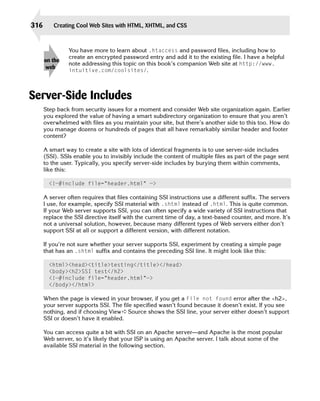 316       Creating Cool Web Sites with HTML, XHTML, and CSS



                You have more to learn about .htaccess and password files, including how to
                create an encrypted password entry and add it to the existing file. I have a helpful
      on the
                note addressing this topic on this book’s companion Web site at http://www.
       web
                intuitive.com/coolsites/.




Server-Side Includes
      Step back from security issues for a moment and consider Web site organization again. Earlier
      you explored the value of having a smart subdirectory organization to ensure that you aren’t
      overwhelmed with files as you maintain your site, but there’s another side to this too. How do
      you manage dozens or hundreds of pages that all have remarkably similar header and footer
      content?

      A smart way to create a site with lots of identical fragments is to use server-side includes
      (SSI). SSIs enable you to invisibly include the content of multiple files as part of the page sent
      to the user. Typically, you specify server-side includes by burying them within comments,
      like this:

        <!—#include file=”header.html” —>

      A server often requires that files containing SSI instructions use a different suffix. The servers
      I use, for example, specify SSI material with .shtml instead of .html. This is quite common.
      If your Web server supports SSI, you can often specify a wide variety of SSI instructions that
      replace the SSI directive itself with the current time of day, a text-based counter, and more. It’s
      not a universal solution, however, because many different types of Web servers either don’t
      support SSI at all or support a different version, with different notation.

      If you’re not sure whether your server supports SSI, experiment by creating a simple page
      that has an .shtml suffix and contains the preceding SSI line. It might look like this:

        <html><head><title>testing</title></head>
        <body><h2>SSI test</h2>
        <!—#include file=”header.html”—>
        </body></html>

      When the page is viewed in your browser, if you get a File not found error after the <h2>,
      your server supports SSI. The file specified wasn’t found because it doesn’t exist. If you see
      nothing, and if choosing View ➪ Source shows the SSI line, your server either doesn’t support
      SSI or doesn’t have it enabled.

      You can access quite a bit with SSI on an Apache server—and Apache is the most popular
      Web server, so it’s likely that your ISP is using an Apache server. I talk about some of the
      available SSI material in the following section.
 