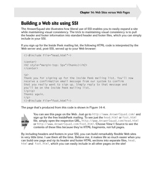 Chapter 14: Web Sites versus Web Pages      321


Building a Web site using SSI
The AnswerSquad site illustrates how liberal use of SSI enables you to easily expand a site
while maintaining visual consistency. The trick to maintaining visual consistency is to pull
the header and footer information into standard header and footer files, which you can simply
include in your SSI.

If you sign up for the Inside Peek mailing list, the following HTML code is interpreted by the
Web server and, post-SSI, served up to your Web browser:

  <!—#include file=”head.html”—>

  <center>

  <h2 style=”margin-top: 5px”>Thanks!</h2>

  </center>


  <p>

  Thank you for signing up for the Inside Peek mailing list. You’ll now

  receive a confirmation email message from our system to confirm

  that you really want to sign up. Simply reply to that message and

  you’ll be on the Inside Peek mailing list.

  </p><p>

  Thanks again.

  </p>

  <!—#include file=”foot.html”—>


The page that’s produced from this code is shown in Figure 14-4.

         You can see this page on the Web. Just go to http://www.AnswerSquad.com/ and
         sign up for the free InsidePeek mailing. To see just the head.html or foot.html
on the   file, simply open the respective URL, http://www.AnswerSquad.com/head.html
 web     or http://www.AnswerSquad.com/foot.html. Choose View ➪ Source to see the
         contents of these files because they’re HTML fragments, not full pages.

By including headers and footers in your SSI, you can build remarkably flexible Web sites
in very little time. I use them all the time. Believe me, it makes life so much easier when you
can build one page and rip its header and footer HTML sections into separate files, head.
html and foot.html, which you can easily include in all other pages on the site!
 