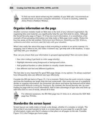 326       Creating Cool Web Sites with HTML, XHTML, and CSS



                To find out more about enhancing the usability of your Web site, I recommend an
        note    excellent book on human-computer interaction: A Guide to Usability, edited by
                Jenny Preece (Addison-Wesley).



      Organize information on the page
      Another common mistake made on Web sites is the lack of any coherent organization. By
      organizing links and material, you significantly help the user find what he seeks. Although
      the Social Security page in Figure 15-2 has too much information, it is nonetheless a fine
      example of how grouping information can help make a Web page more usable. Notice the
      four key areas on the site entitled: Retirement and Medicare, Disability and SSI, Widows,
      widowers and other survivors, and Get help with your situation.

      What I also really like about this page is that everything is written in an active manner; it’s
      engaging, and it refers to me, the visitor. It doesn’t say “get help with a life situation,” it says
      “get help with your situation.”

      How can you ensure that your information is grouped appropriately? Here are some ideas:

       • Use color coding (I get back to color usage shortly).
       • Highlight elements using foreground or background colors.
       • Add graphical borders or other dividers to visually cluster elements.
       • Use different size text and different typefaces.

      The last idea is very important for good Web page design, in my opinion. I’m always surprised
      how infrequently sites use different size type effectively.

      Consider the IRS site back in Figure 15-1 for a moment. Notice how the word contents, is large
      and how the headlines are larger than the text underneath. Also notice the use of a graphical
      divider to organize information: the horizontal rule above and below the featured article titled,
      Undeliverable Refunds Looking for Taxpayers. By contrast, the Social Security site, by over­
      loading its page with too much information, fails to take advantage of type sizes and ends up
      with links lost in a sea of words, almost all in blue.

                For reference purposes, the IRS Web page has 31 links on it, whereas the SSA Web
        note    page has 79 links.



      Standardize the screen layout
      Screen layout can really make or break a site design, whether it’s complex or simple. The
      idea is that if you teach people to look in a certain place on your page for a specific type
      of information, make sure that it’s always in that place on all pages on the site. Consider
      Figure 15-3, the Firstgov.gov home page.
 